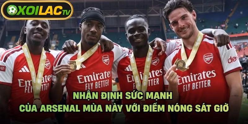 Nhận Định Sức Mạnh Của Arsenal Mùa Này Với Điểm Nóng Sát Giờ